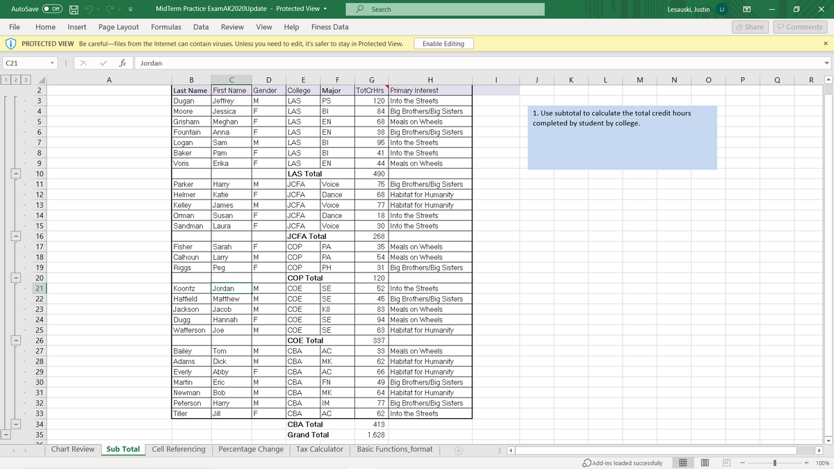 AutoSave
MidTerm Practice ExamAK2020Update - Protected View -
P Search
ff
Lesauski, Justin
File
Home
Insert
Page Layout
Formulas
Data
Review
View
Help
Finess Data
A Share
P Comments
PROTECTED VIEW Be careful-files from the Internet can contain viruses. Unless you need to edit, it's safer to stay in Protected View.
Enable Editing
C21
fr
Jordan
2
3
A
В
D
E
F
H
K
M
N
P
R
College
TotCrHrs Primary Interest
120 Into the Streets
84 Big Brothers/Big Sisters
68 Meals on Wheels
38 Big Brothers/Big Sisters
95 Into the Streets
41 Into the Streets
Last Name First Name Gender
Major
Jeffrey
LAS
LAS
LAS
3
M
Dugan
Moore
PS
4
Jessica
BI
1. Use subtotal to calculate the total credit hours
5
Grisham
Meghan
Anna
F
EN
completed by student by college.
LAS
LAS
LAS
EN
BI
BI
EN
Fountain
7
Logan
Sam
8
Baker
Pam
9
Voris
Erika
F
LAS
44 Meals on Wheels
LAS Total
Voice
10
490
75 Big Brothers/Big Sisters
68 Habitat for Humanity
77 Habitat for Humanity
18 Into the Streets
30 Into the Streets
11
Parker
Harry
JCFA
JCFA
JCFA
JCFA
JCFA
JCFA Total
12
Helmer
Katie
Dance
13
Kelley
James
Voice
14
Orman
Susan
Dance
15
Sandman
Laura
Voice
16
268
35 Meals on Wheels
54 Meals on Wheels
31 Big Brothers/Big Sisters
17
Fisher
Sarah
COP
PA
18
Calhoun
Larry
Peg
M
COP
PA
19
Riggs
COP
PH
20
COP Total
120
52 Into the Streets
45 Big Brothers/Big Sisters
83 Meals on Wheels
94 Meals on Wheels
63 Habitat for Humanity
21
Koontz
Jordan
IM
COE
SE
22
Hatfield
Matthew
M
COE
SE
23
Jackson
Jacob
M
COE
K8
SE
Dugg
Watterson Joe
24
Hannah
F
COE
25
M
COE
SE
COE Total
AC
MK
AC
FN
MK
IM
AC
26
337
33 Meals on Wheels
62 Habitat for Humanity
66 Habitat for Humanity
49 Big Brothers/Big Sisters
64 Habitat for Humanity
77 Big Brothers/Big Sisters
62 Into the Streets
Bailey
Adams
27
Tom
M
CBA
28
Dick
M
СВА
29
Everly
Abby
СВА
30
Martin
Eric
M
СВА
31
Newman
Bob
M
СВА
Harry
Jil
32
Peterson
M
СВА
33
Tiller
F
СВА
34
CBA Total
413
35
Grand Total
1,628
Chart Review
Sub Total
Cell Referencing
Percentage Change
Tax Calculator
Basic Functions_format
Add-ins loaded successfully
囲
100%
FMFE
MEMFE
