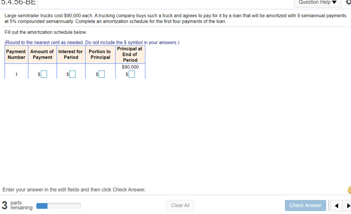 5.4.56-ВЕ
Question Help
Large semitrailer trucks cost $90,000 each. A trucking company buys such a truck and agrees to pay for it by a loan that will be amortized with 8 semiannual payments
at 5% compounded semiannually. Complete an amortization schedule for the first four payments of the loan.
Fill out the amortization schedule below.
(Round to the nearest cent as needed. Do not include the $ symbol in your answers.)
Payment Amount of Interest for
Payment
Principal at
End of
Portion to
Number
Period
Principal
Period
$90,000
1
$
Enter your answer in the edit fields and then click Check Answer.
3 parts
remaining
Clear All
Check Answer
