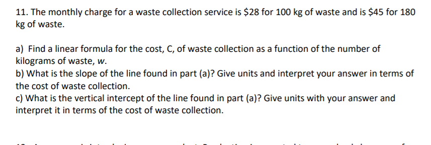 11. The monthly charge for a waste collection service is $28 for 100 kg of waste and is $45 for 180
kg of waste.
a) Find a linear formula for the cost, C, of waste collection as a function of the number of
kilograms of waste, w.
b) What is the slope of the line found in part (a)? Give units and interpret your answer in terms of
the cost of waste collection.
c) What is the vertical intercept of the line found in part (a)? Give units with your answer and
interpret it in terms of the cost of waste collection.
