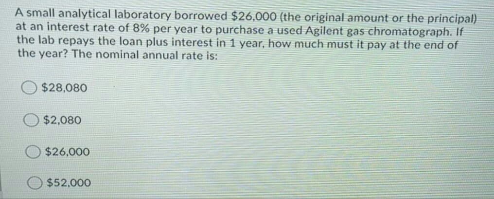 A small analytical laboratory borrowed $26,000 (the original amount or the principal)
at an interest rate of 8% per year to purchase a used Agilent gas chromatograph. If
the lab repays the loan plus interest in 1 year, how much must it pay at the end of
the year? The nominal annual rate is:
$28,080
$2,080
$26,000
$52,000
