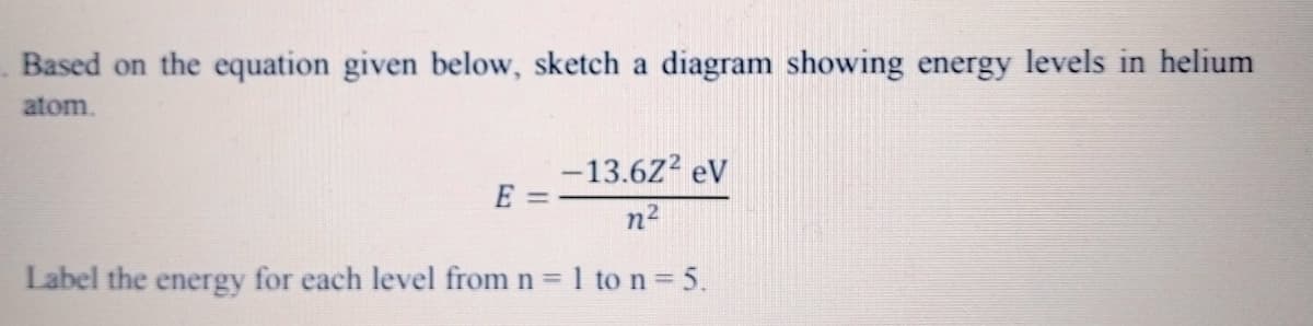 Based on the equation given below, sketch a diagram showing energy levels in helium
atom.
-13.6Z2 eV
E
n2
Label the energy for each level from n = 1 to n = 5.
%3D
