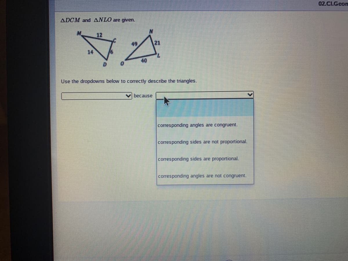 02.CI.Geo
ADCM and ANLO are given.
12
49
21
14
7.
40
Use the dropdowns below to corectly describe the triangles.
because
corresponding angles are congruent.
corresponding sides are not proportional.
corresponding sides are proportional.
corresponding angles are not congruent.
