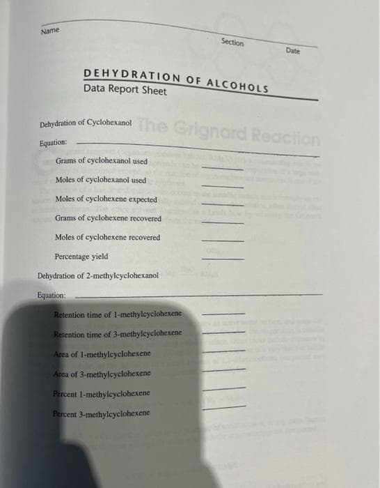 Name
Section
Date
DEHYDRATION OF ALCOHOLS
Data Report Sheet
Delydration of CyclohexanolThe Grignard Reacilon
Equation:
Grams of cyclohe:
used
Moles of cyclohexanol used
Moles of cyclohexene expected
Grams of cyclohexene recovered
Moles of cyclohexene recovered
Percentage yield
Dehydration of 2-methylcyclohexanol
Equation:
Retention time of 1-methylcyclohexene
Retention time of 3-methylcyclohexene
Arca of l-methylcyclohexene
Area of 3-methyleyclohexene
Percent 1-methylcyclohexene
Percent 3-methylcyclohexene
