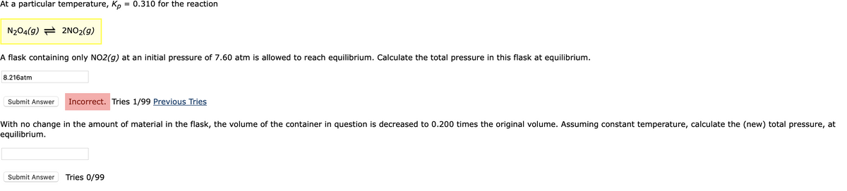 At a particular temperature, Kp = 0.310 for the reaction
N204(9) = 2NO2(9)
A flask containing only NO2(g) at an initial pressure of 7.60 atm is allowed to reach equilibrium. Calculate the total pressure in this flask at equilibrium.
8.216atm
Submit Answer
Incorrect. Tries 1/99 Previous Tries
With no change in the amount of material in the flask, the volume of the container in question is decreased to 0.200 times the original volume. Assuming constant temperature, calculate the (new) total pressure, at
equilibrium.
Submit Answer
Tries 0/99
