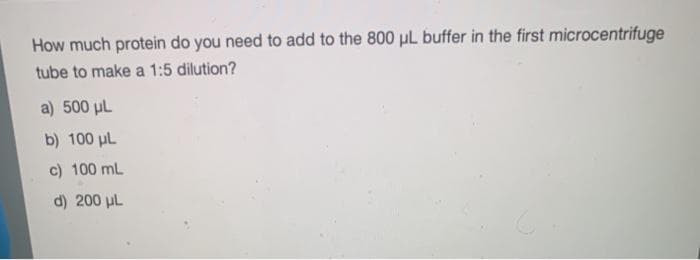 How much protein do you need to add to the 800 µL buffer in the first microcentrifuge
tube to make a 1:5 dilution?
a) 500 µL
b) 100 pl
c) 100 mL
d) 200 uL
