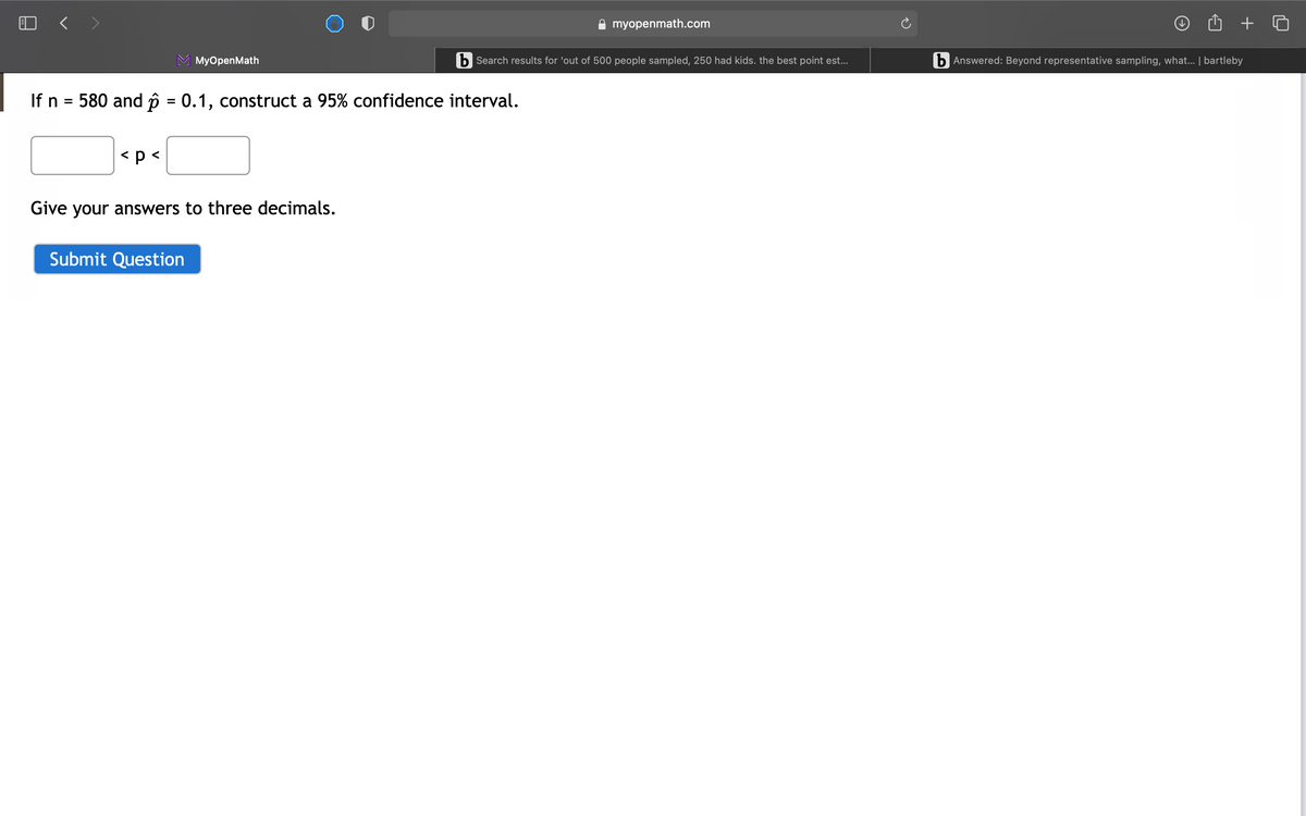 myopenmath.com
MyOpenMath
b Search results for 'out of 500 people sampled, 250 had kids. the best point est..
b Answered: Beyond representative sampling, what. | bartleby
If n = 580 and p = 0.1, construct a 95% confidence interval.
%3D
< p <
Give your answers to three decimals.
Submit Question
