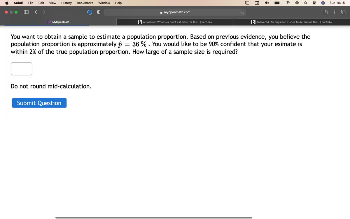 Safari
File
Edit
View
History
Bookmarks
Window
Help
Sun 10:15
myopenmath.com
МyOpenMath
b Answered: What is a point estimate for the... | bartleby
b Answered: An engineer wishes to determine the... | bartleby
You want to obtain a sample to estimate a population proportion. Based on previous evidence, you believe the
population proportion is approximately ôi
within 2% of the true population proportion. How large of a sample size is required?
36 % . You would like to be 90% confident that your esimate is
Do not round mid-calculation.
Submit Question
