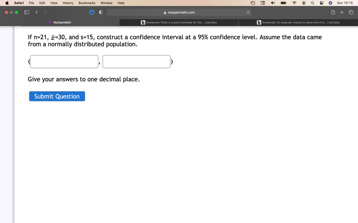 Safari
File
Edit
View
History
Bookmarks
Window
Help
Sun 10:15
A myopenmath.com
МyOpenMath
b Answered: What is a point estimate for the... | bartleby
b Answered: An engineer wishes to determine the... | bartleby
If n=21, a=30, and s=15, construct a confidence interval at a 95% confidence level. Assume the data came
from a normally distributed population.
Give your answers to one decimal place.
Submit Question
