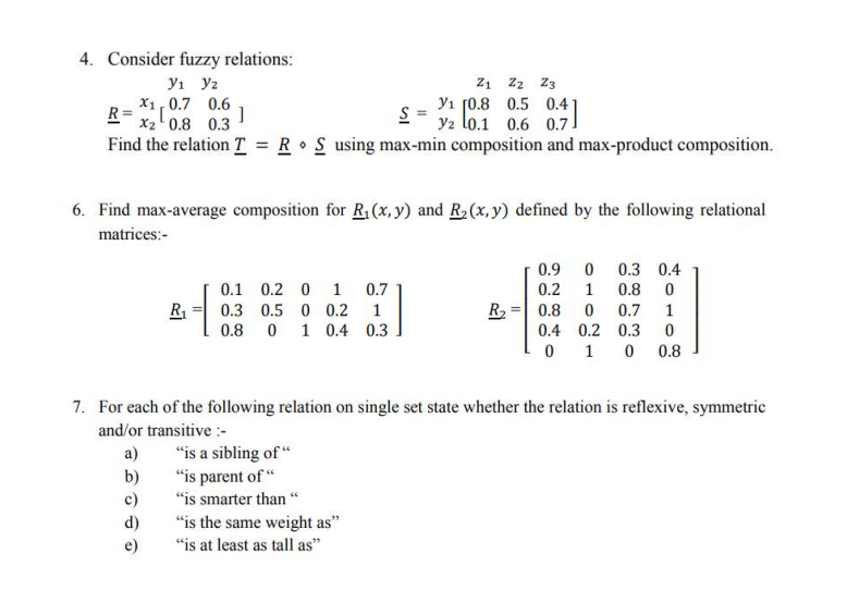 4. Consider fuzzy relations:
yı y2
X1,0.7 0.6
R=
x2' 0.8 0.3
Z1 Z2 Z3
Yı [0.8 0.5 0.4 1
2- y2 lo.1 0.6 0.7!
Find the relation T = R • S using max-min composition and max-product composition.
6. Find max-average composition for R1 (x, y) and R2 (x, y) defined by the following relational
matrices:-
0.9
0.3 0.4
0.1 0.2 0
1
0.7
0.2
1
0.8
R
0.3 0.5 0 0.2
R2
0.8
0.7
0.8 0 1 0.4 0.3
0.4 0.2 0.3
1
0.8
7. For each of the following relation on single set state whether the relation is reflexive, symmetric
and/or transitive :-
"is a sibling of “
"is parent of “
a)
"is smarter than “
“is the same weight as"
"is at least as tall as"
