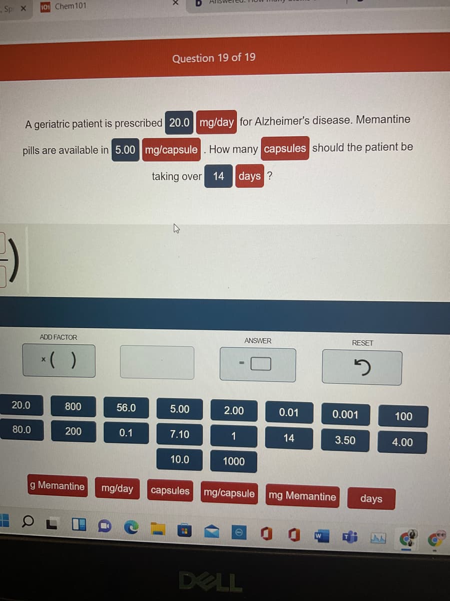 Answer
Sp x
101 Chem101
Question 19 of 19
A geriatric patient is prescribed 20.0 mg/day for Alzheimer's disease. Memantine
pills are available in 5.00 mg/capsule . How many capsules should the patient be
taking over
14
days ?
ADD FACTOR
ANSWER
RESET
*( )
20.0
800
56.0
5.00
2.00
0.01
0.001
100
80.0
200
0.1
7.10
1
14
3.50
4.00
10.0
1000
g Memantine
mg/day
capsules
mg/capsule
mg Memantine
days
DELL
