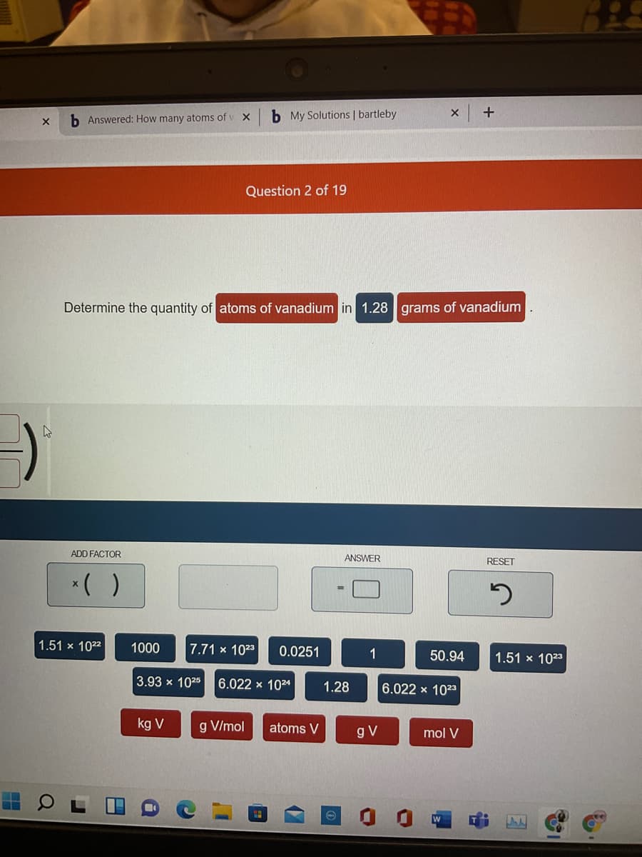b Answered: How many atoms of v X
b My Solutions | bartleby
+
Question 2 of 19
Determine the quantity of atoms of vanadium in 1.28 grams of vanadium
ADD FACTOR
ANSWER
RESET
*( )
1.51 x 1022
1000
7.71 x 1023
0.0251
1
50.94
1.51 x 1023
3.93 x 1025
6.022 x 1024
1.28
6.022 x 1023
kg V
g V/mol
atoms V
gV
mol V
