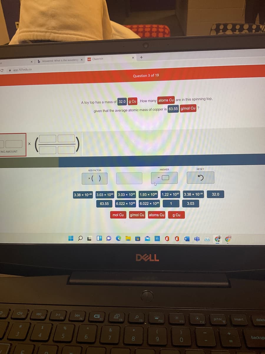 10 Chem101
b Answered: What is the waveleng X
i app.101edu.co
Question 3 of 19
A toy top has a mass of 32.0 g Cu. How many atoms Cu are in this spinning top,
given that the average atomic mass of copper is 63.55 g/mol Cu ?
ING AMOUNT
ANSWER
ADD FACTOR
*( )
3.38 x 10- 3.03 x 10" 3.03 x 104
1.93 x 102 1.22 x 107
3.38 x 10-21
32.0
63.55
6.022 x 10
6.022 x 104
3.03
mol Cu
g/mol Cu
atoms Cu
g Cu
DELL
DII
G
prt sc
insert
delete
F12
23
%6
&
4.
5n
6
8.
backsp
