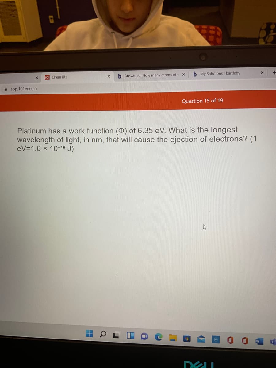 b Answered: How many atoms of
b My Solutions | bartleby
Chem101
i app.101edu.co
Question 15 of 19
Platinum has a work function () of 6.35 eV. What is the longest
wavelength of light, in nm, that will cause the ejection of electrons? (1
eV=1.6 x 10-19 J)
