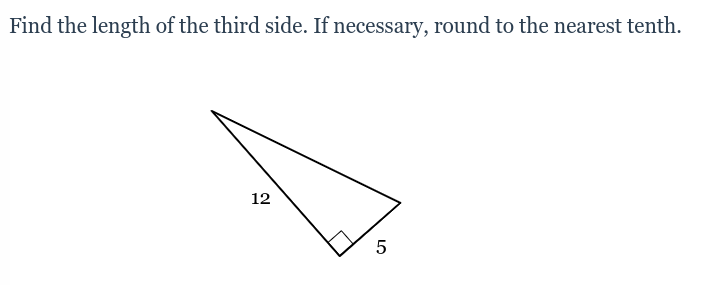 **Problem Statement:**

Find the length of the third side. If necessary, round to the nearest tenth.

**Diagram Explanation:**

The image presents a right triangle with one of the angles marked as a right angle (90 degrees). Two side lengths are given:
- One leg measures 5 units.
- The hypotenuse (the side opposite the right angle) measures 12 units.

**Solution:**

To find the length of the third side (the other leg), we can use the Pythagorean theorem. The Pythagorean theorem states that in a right triangle, the square of the hypotenuse (\(c\)) is equal to the sum of the squares of the other two sides (\(a\) and \(b\)):

\[ c^2 = a^2 + b^2 \]

In this problem:
- \(c\) (the hypotenuse) = 12 units
- \(a\) = 5 units
- \(b\) = the length we need to find

Rearranging the formula to solve for \(b\), we get:

\[ b^2 = c^2 - a^2 \]

Substituting the known values:

\[ b^2 = 12^2 - 5^2 \]
\[ b^2 = 144 - 25 \]
\[ b^2 = 119 \]

Finally, take the square root of both sides to solve for \(b\):

\[ b = \sqrt{119} \]
\[ b \approx 10.9 \]

Thus, the length of the third side is approximately 10.9 units.