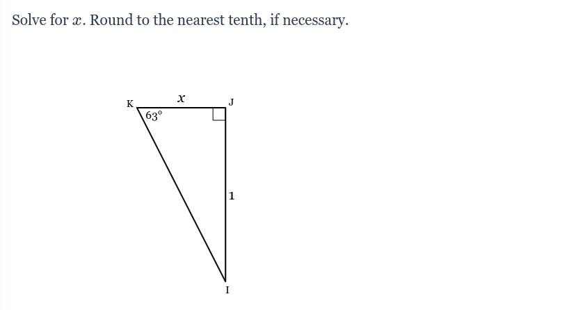 ### Triangle Trigonometry Problem

**Problem Statement:**

Solve for \( x \). Round to the nearest tenth, if necessary.

**Diagram:**

The provided diagram is a right triangle \( KJI \). Here are the key details:
- Angle \( \angle KJI \) is a right angle (90°).
- Angle \( \angle KIJ \) is given as 63°.
- The length of the side opposite the 63° angle, \( IJ \), is 1 unit.
- The length \( x \) is the side adjacent to the 63° angle, between points \( K \) and \( J \).

**Solution:**

To solve for \( x \), we can use the tangent function, which relates the angle of a right triangle to the ratio of the opposite side to the adjacent side:

\[ \tan(\theta) = \frac{\text{opposite}}{\text{adjacent}} \]

For this problem, the angle \(\theta\) is 63°, the opposite side is 1 unit, and the adjacent side is \( x \).

\[ \tan(63°) = \frac{1}{x} \]

Solve for \( x \):

\[ x = \frac{1}{\tan(63°)} \]

Using a calculator to find \(\tan(63°)\):

\[ \tan(63°) \approx 1.9626 \]

\[ x = \frac{1}{1.9626} \approx 0.5096 \]

Rounding to the nearest tenth:

\[ x \approx 0.5 \]

Hence, the length \( x \) is approximately 0.5 units.