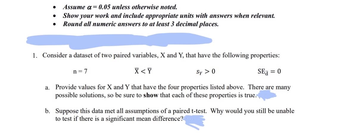 ●
a.
●
Assume a = 0.05 unless otherwise noted.
Show your work and include appropriate units with answers when relevant.
Round all numeric answers to at least 3 decimal places.
1. Consider a dataset of two paired variables, X and Y, that have the following properties:
X<Y
Sy > 0
SE = 0
Provide values for X and Y that have the four properties listed above. There are many
possible solutions, so be sure to show that each of these properties is true.
n = 7
b. Suppose this data met all assumptions of a paired t-test. Why would you still be unable
to test if there is a significant mean difference?