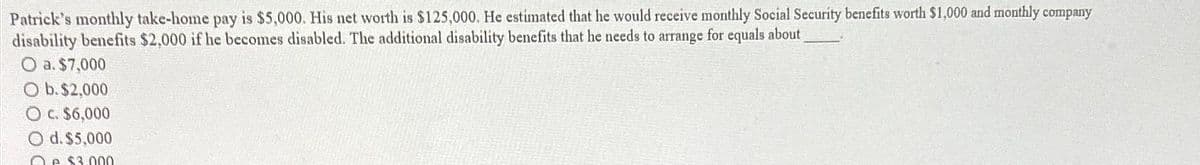 Patrick's monthly take-home pay is $5,000. His net worth is $125,000. He estimated that he would receive monthly Social Security benefits worth $1,000 and monthly company
disability benefits $2,000 if he becomes disabled. The additional disability benefits that he needs to arrange for equals about
O a. $7,000
O b. $2,000
O c. $6,000
O d. $5.000
Qe $3.000