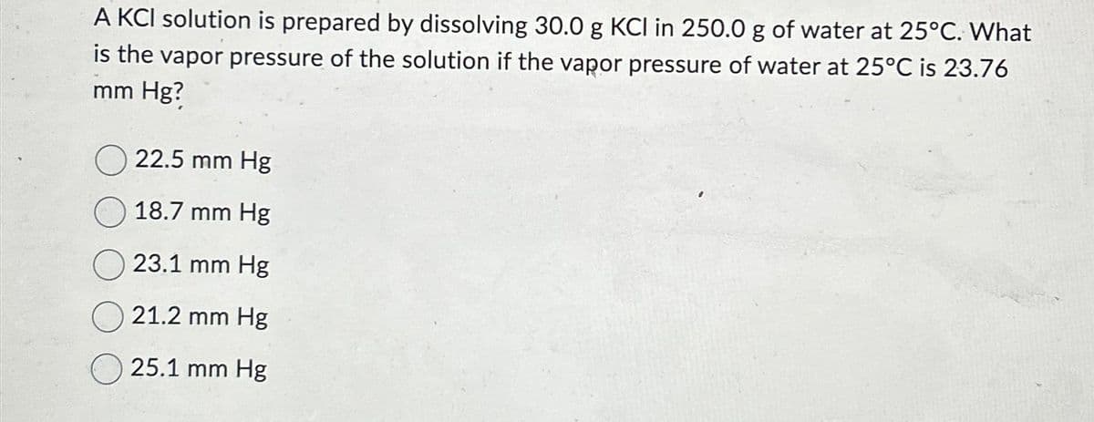 A KCI solution is prepared by dissolving 30.0 g KCI in 250.0 g of water at 25°C. What
is the vapor pressure of the solution if the vapor pressure of water at 25°C is 23.76
mm Hg?
22.5 mm Hg
18.7 mm Hg
23.1 mm Hg
21.2 mm Hg
25.1 mm Hg