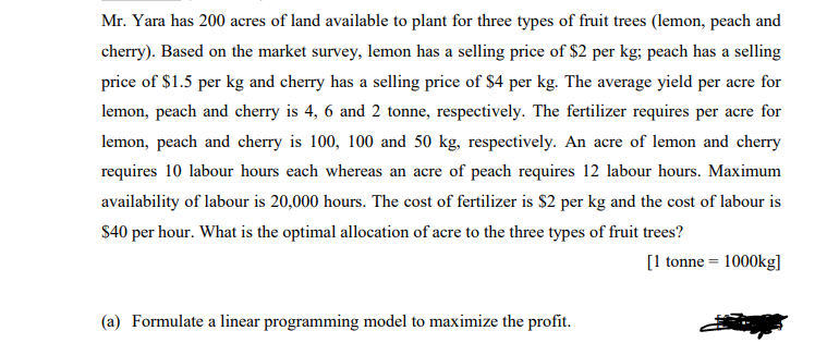 Mr. Yara has 200 acres of land available to plant for three types of fruit trees (lemon, peach and
cherry). Based on the market survey, lemon has a selling price of $2 per kg; peach has a selling
price of $1.5 per kg and cherry has a selling price of $4 per kg. The average yield per acre for
lemon, peach and cherry is 4, 6 and 2 tonne, respectively. The fertilizer requires per acre for
lemon, peach and cherry is 100, 100 and 50 kg, respectively. An acre of lemon and cherry
requires 10 labour hours each whereas an acre of peach requires 12 labour hours. Maximum
availability of labour is 20,000 hours. The cost of fertilizer is $2 per kg and the cost of labour is
$40 per hour. What is the optimal allocation of acre to the three types of fruit trees?
[1 tonne = 1000kg]
(a) Formulate a linear programming model to maximize the profit.