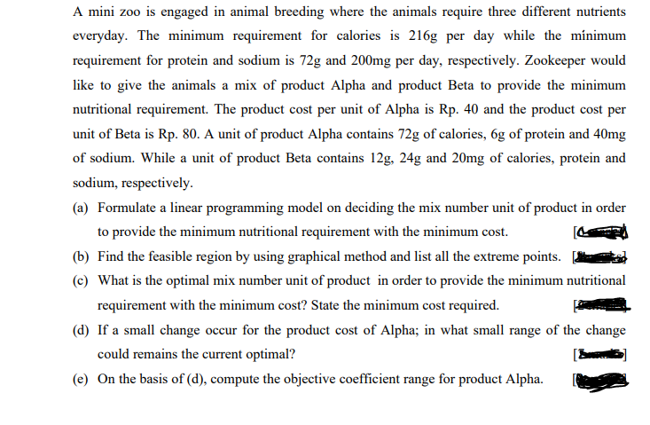 A mini zoo is engaged in animal breeding where the animals require three different nutrients
everyday. The minimum requirement for calories is 216g per day while the minimum
requirement for protein and sodium is 72g and 200mg per day, respectively. Zookeeper would
like to give the animals a mix of product Alpha and product Beta to provide the minimum
nutritional requirement. The product cost per unit of Alpha is Rp. 40 and the product cost per
unit of Beta is Rp. 80. A unit of product Alpha contains 72g of calories, 6g of protein and 40mg
of sodium. While a unit of product Beta contains 12g, 24g and 20mg of calories, protein and
sodium, respectively.
(a) Formulate a linear programming model on deciding the mix number unit of product in order
to provide the minimum nutritional requirement with the minimum cost.
(b) Find the feasible region by using graphical method and list all the extreme points.
(c) What is the optimal mix number unit of product in order to provide the minimum nutritional
requirement with the minimum cost? State the minimum cost required.
(d) If a small change occur for the product cost of Alpha; in what small range of the change
could remains the current optimal?
(e) On the basis of (d), compute the objective coefficient range for product Alpha.