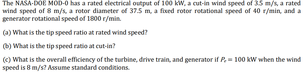 The NASA-DOE MOD-0 has a rated electrical output of 100 kW, a cut-in wind speed of 3.5 m/s, a rated
wind speed of 8 m/s, a rotor diameter of 37.5 m, a fixed rotor rotational speed of 40 r/min, and a
generator rotational speed of 1800 r/min.
(a) What is the tip speed ratio at rated wind speed?
(b) What is the tip speed ratio at cut-in?
(c) What is the overall efficiency of the turbine, drive train, and generator if Pe = 100 kW when the wind
speed is 8 m/s? Assume standard conditions.
