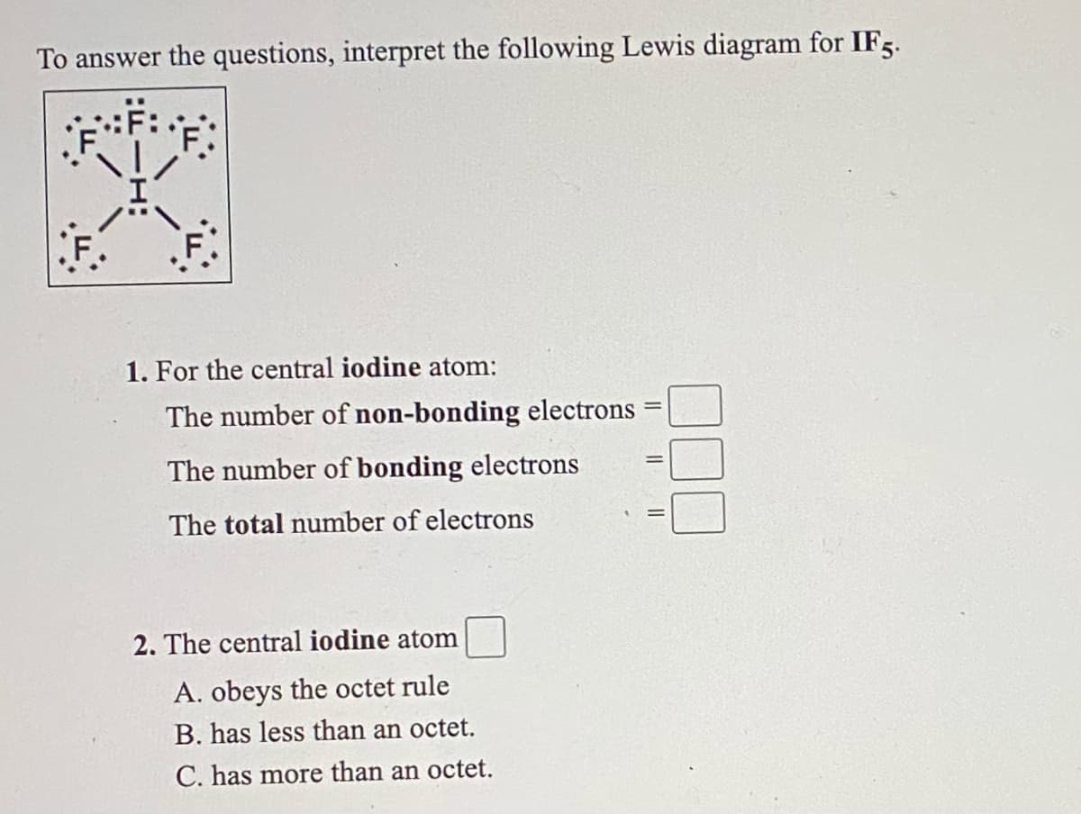 To answer the questions, interpret the following Lewis diagram for IF5.
1. For the central iodine atom:
The number of non-bonding electrons
The number of bonding electrons
The total number of electrons
2. The central iodine atom
A. obeys the octet rule
B. has less than an octet.
C. has more than an octet.
