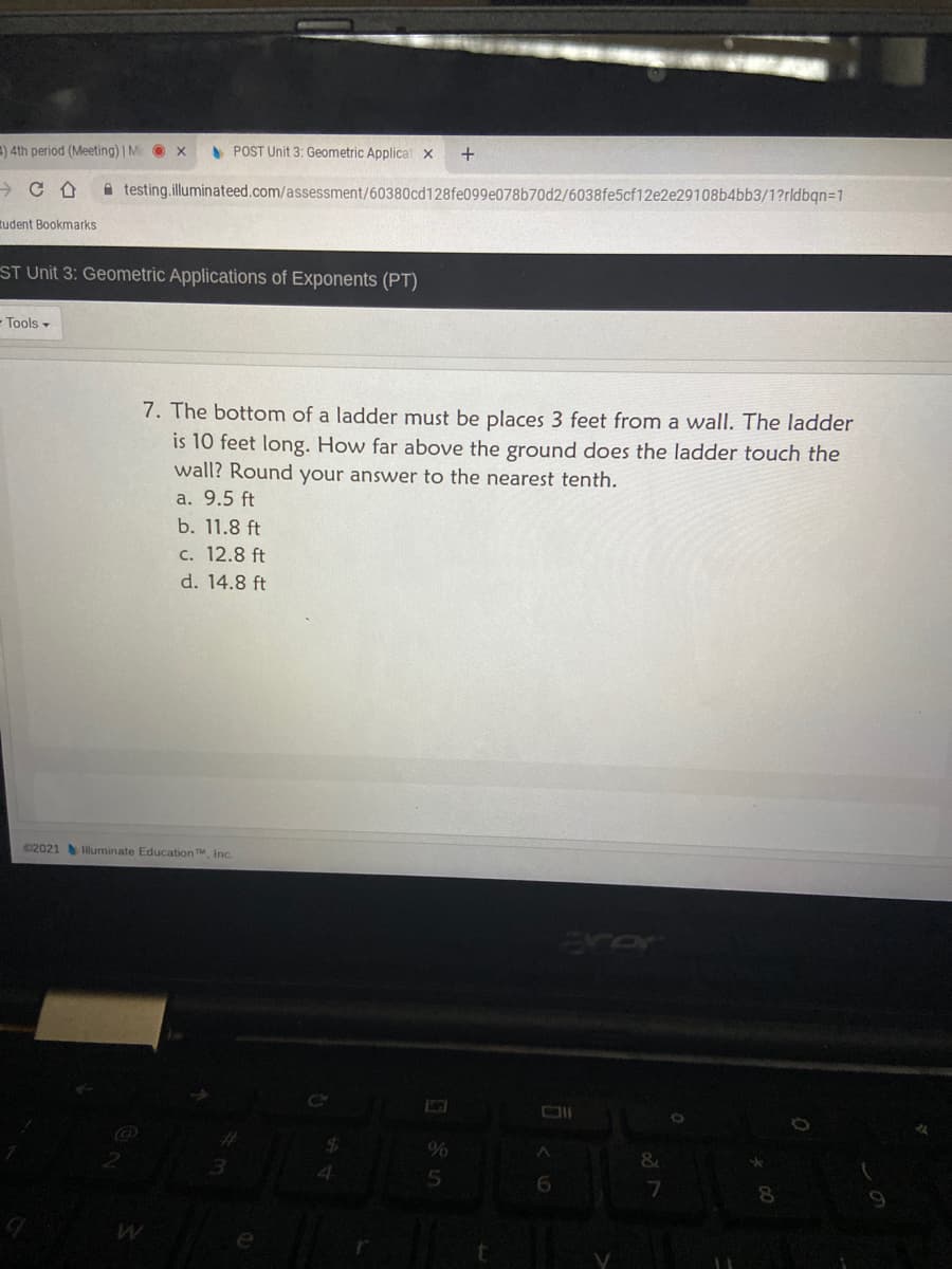 ) 4th period (Meeting) | M O x
A POST Unit 3: Geometric Applicat x
A testing.illuminateed.com/assessment/60380cd128fe099e078b70d2/6038fe5cf12e2e29108b4bb3/1?rldbqn=1
tudent Bookmarks
ST Unit 3: Geometric Applications of Exponents (PT)
- Tools -
7. The bottom of a ladder must be places 3 feet from a wall. The ladder
is 10 feet long. How far above the ground does the ladder touch the
wall? Round your answer to the nearest tenth.
a. 9.5 ft
b. 11.8 ft
c. 12.8 ft
d. 14.8 ft
02021 luminate Education Inc.
erer
%
4.
