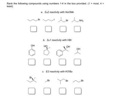 Rank the following compounds using numbers 1-4 in the box provided. (1 = most, 4 =
least)
a. Sx2 reactivity with NaOme
Br
lor INHE
Br
NH₂
0
b. Siv1 reactivity with HBr
HO
OH
c. E2 reactivity with KOBu
Br
Br
0
OH
Br