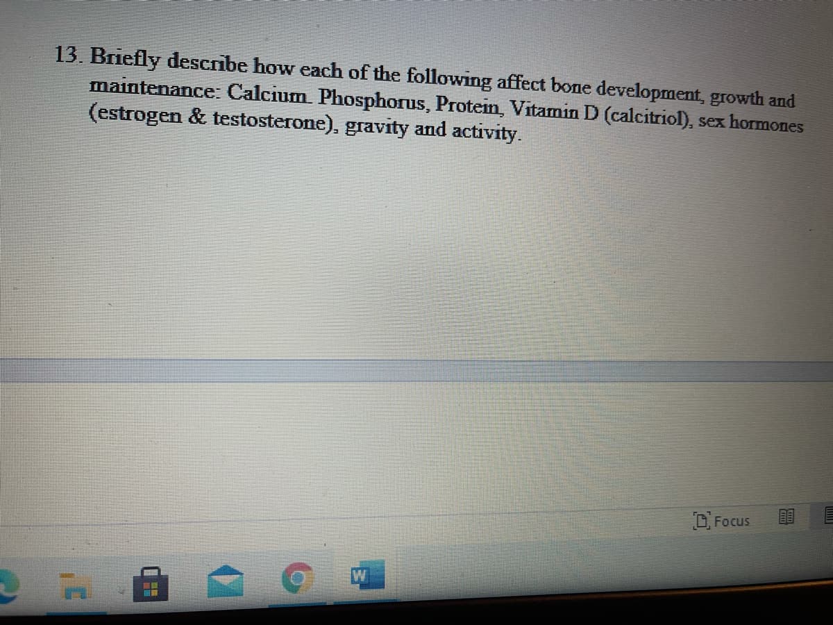 13. Briefly describe how each of the following affect bone development, growth and
maintenance Caleum Phosphorus, Protein. Vitamin D (calcitriol), sex hormones
(estrogen & testosterone), gravity and activity.
OFocus
