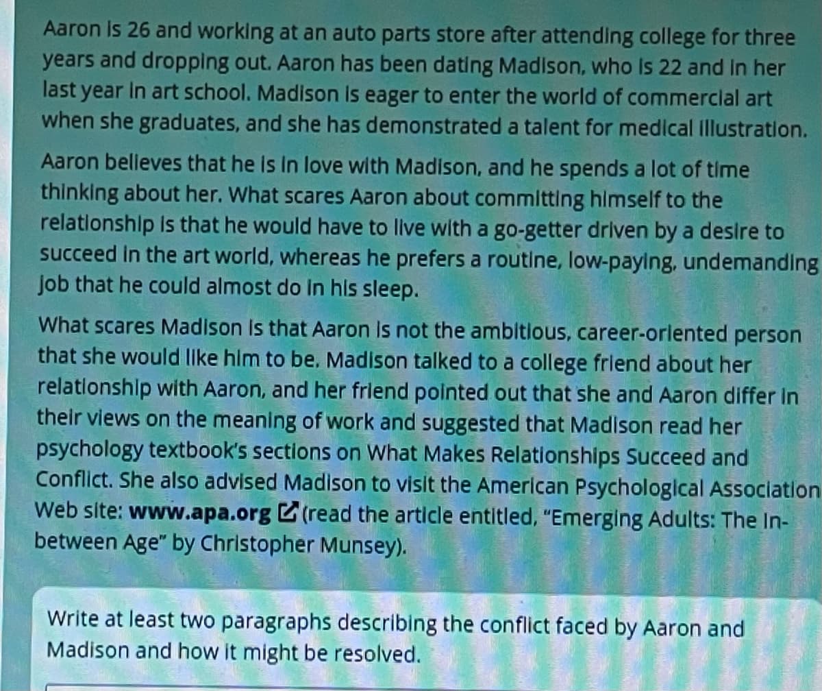 Aaron Is 26 and working at an auto parts store after attending college for three
years and dropping out. Aaron has been dating Madison, who Is 22 and In her
last year In art school. Madison is eager to enter the world of commerclal art
when she graduates, and she has demonstrated a talent for medical Illustration.
Aaron belleves that he Is In love with Madison, and he spends a lot of time
thinking about her. What scares Aaron about committing himself to the
relationshlp Is that he would have to live with a go-getter driven by a desire to
succeed in the art world, whereas he prefers a routine, low-paying, undemanding
Job that he could almost do in his sleep.
What scares Madison Is that Aaron Is not the ambitious, career-orlented person
that she would llke him to be. Madison talked to a college frlend about her
relationshlp with Aaron, and her frlend pointed out that she and Aaron differ in
their views on the meaning of work and suggested that Madison read her
psychology textbook's sections on What Makes Relationships Succeed and
Conflict. She also advised Madison to visit the American Psychological Association
Web site: www.apa.org (read the article entitled, "Emerging Adults: The In-
between Age" by Christopher Munsey).
Write at least two paragraphs describing the conflict faced by Aaron and
Madison and how it might be resolved.

