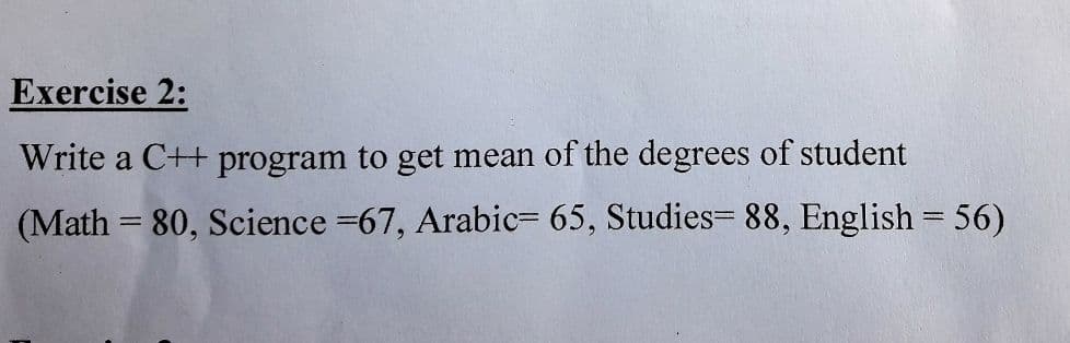 Exercise 2:
Write a C++ program to get mean of the degrees of student
(Math = 80, Science =67, Arabic= 65, Studies= 88, English = 56)
