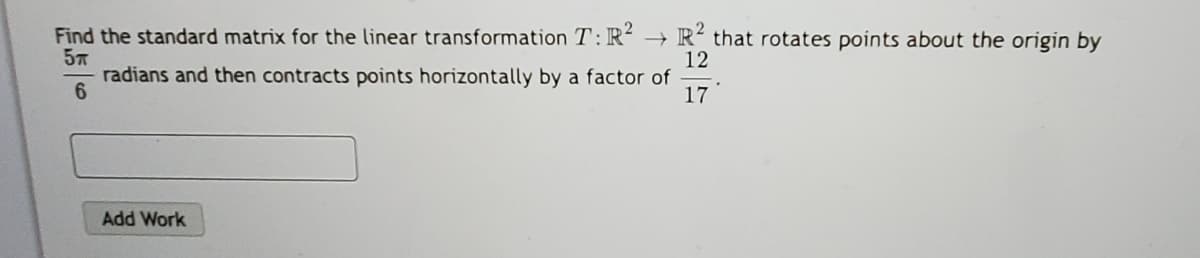 Find the standard matrix for the linear transformation T:R´ → R² that rotates points about the origin by
12
radians and then contracts points horizontally by a factor of
17
Add Work
