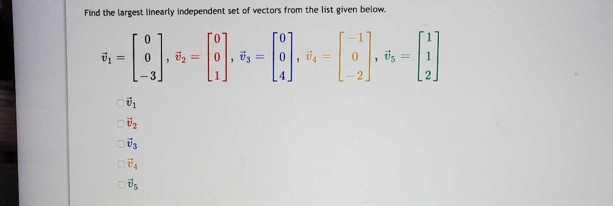 **Finding the Largest Linearly Independent Set of Vectors**

In this exercise, we aim to determine the largest linearly independent set of vectors from the given list. Here are the vectors provided:

\[ \vec{v}_1 = \begin{bmatrix} 0 \\ 0 \\ -3 \end{bmatrix} \]

\[ \vec{v}_2 = \begin{bmatrix} 0 \\ 0 \\ 1 \end{bmatrix} \]

\[ \vec{v}_3 = \begin{bmatrix} 0 \\ 0 \\ 4 \end{bmatrix} \]

\[ \vec{v}_4 = \begin{bmatrix} -1 \\ 0 \\ -2 \end{bmatrix} \]

\[ \vec{v}_5 = \begin{bmatrix} 1 \\ 1 \\ 2 \end{bmatrix} \]

To find the largest set of linearly independent vectors, we must examine the linear relationships among these vectors. Vectors are linearly independent if no vector in the set can be written as a linear combination of the others. 

Below the vectors, there are checkboxes indicating which vectors might be part of the largest linearly independent set:

- [ ] \( \vec{v}_1 \)
- [ ] \( \vec{v}_2 \)
- [ ] \( \vec{v}_3 \)
- [ ] \( \vec{v}_4 \)
- [ ] \( \vec{v}_5 \)

Remember, linearly independent sets maintain their property since no vector can be composed using the others within the set. Analyzing the vectors for these dependencies will involve methods such as row reduction in matrices or determinant calculations in the context of a vector space.

Use the independence of vectors to understand geometric transformations, projections, and span in higher-dimensional spaces.