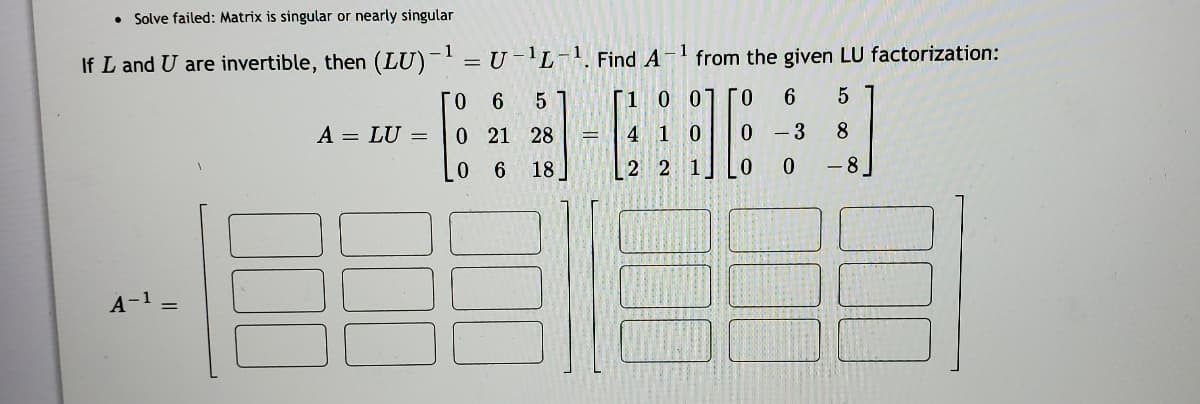 ### Matrix Inversion Using LU Factorization

**Note:** Solve failed: Matrix is singular or nearly singular

When \( L \) and \( U \) are invertible matrices, then the inverse of the product of \( L \) and \( U \), denoted as \((LU)^{-1}\), can be computed by multiplying the inverses of \( U \) and \( L \) in reverse order. Specifically,

\[
(LU)^{-1} = U^{-1}L^{-1}
\]

To find \( A^{-1} \) from the given LU factorization:

Given:
\[
A = LU = \begin{bmatrix} 0 & 6 & 5 \\ 0 & 21 & 28 \\ 0 & 6 & 18 \end{bmatrix} = \begin{bmatrix} 1 & 0 & 0 \\ 4 & 1 & 0 \\ 2 & 2 & 1 \end{bmatrix} \begin{bmatrix} 0 & 6 & 5 \\ 0 & -3 & 8 \\ 0 & 0 & -8 \end{bmatrix}
\]

We need to find \( A^{-1} \):

\[
A^{-1} = \begin{bmatrix} & & \\ & & \\ & & \end{bmatrix} \begin{bmatrix} & & \\ & & \\ & & \end{bmatrix} \begin{bmatrix} & & \\ & & \\ & & \end{bmatrix}
\]

Here, we focus on inverting the lower triangular matrix \( L \) and the upper triangular matrix \( U \). Then we multiply these inverses in reverse order to obtain \( A^{-1} \).

**Notes:**
- The first matrix \( L \) is a lower triangular matrix.
- The second matrix \( U \) is an upper triangular matrix.
- The solution involves computing \( L^{-1} \) and \( U^{-1} \) separately and then multiplying them as \( U^{-1}L^{-1} \).

The blank matrices on the left are placeholders for the step-by-step computations for \( A^{-1} \). This educational example helps in understanding the LU decomposition method and the calculation of the inverse of a matrix using this factorization technique, despite the given matrix being singular or nearly singular.