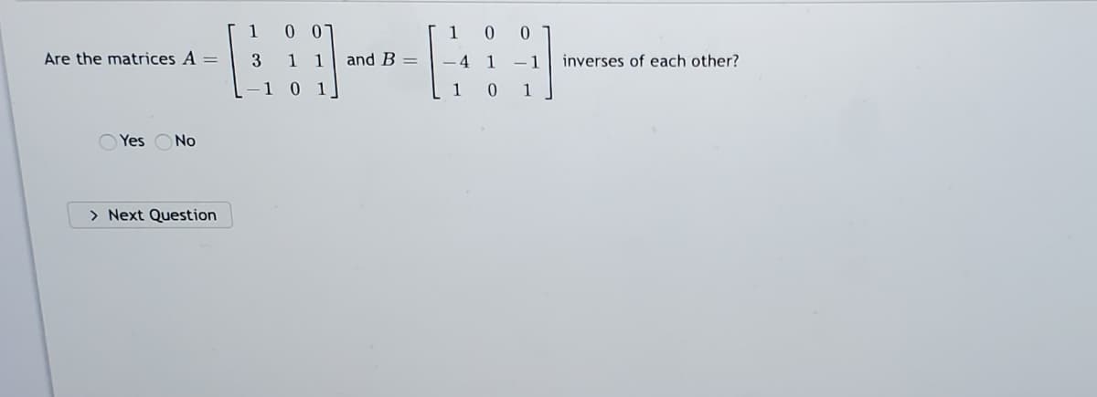 1
1 0 0
Are the matrices A =
3 1 1
and B =
- 4 1 -1
inverses of each other?
1 0 1
[ 1 0
1
O Yes ONo
> Next Question
