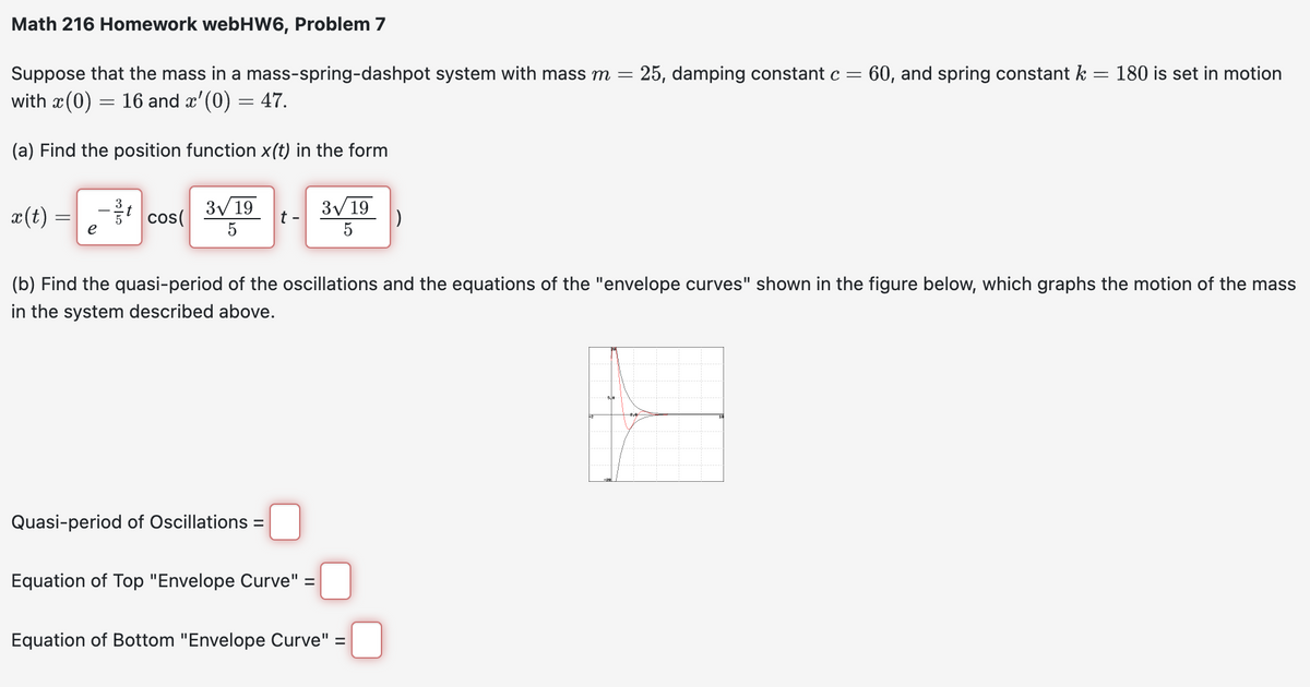 Math 216 Homework webHW6, Problem 7
=
Suppose that the mass in a mass-spring-dashpot system with mass m = 25, damping constant c = 60, and spring constant k
with x (0) = 16 and â'(0) = 47.
(a) Find the position function x(t) in the form
x(t)
cos(
3√ 19
5
t -
Quasi-period of Oscillations =
3√ 19
5
Equation of Top "Envelope Curve" =
(b) Find the quasi-period of the oscillations and the equations of the "envelope curves" shown in the figure below, which graphs the motion of the mass
in the system described above.
)
Equation of Bottom "Envelope Curve" =
180 is set in motion