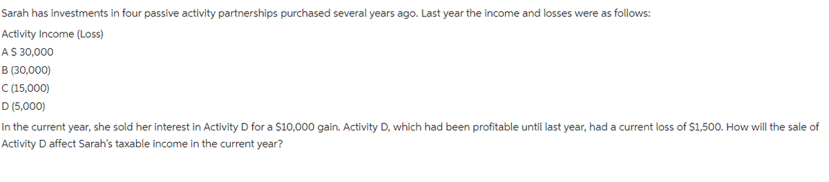 Sarah has investments in four passive activity partnerships purchased several years ago. Last year the income and losses were as follows:
Activity Income (Loss)
A $ 30,000
B (30,000)
C (15,000)
D (5,000)
In the current year, she sold her interest in Activity D for a $10,000 gain. Activity D, which had been profitable until last year, had a current loss of $1,500. How will the sale of
Activity D affect Sarah's taxable income in the current year?