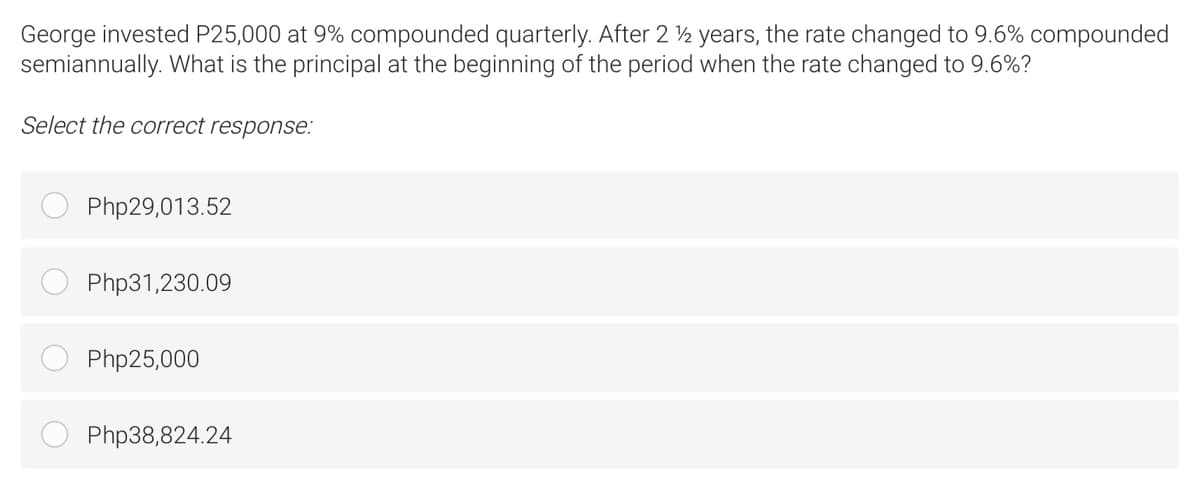 George invested P25,000 at 9% compounded quarterly. After 2 ½ years, the rate changed to 9.6% compounded
semiannually. What is the principal at the beginning of the period when the rate changed to 9.6%?
Select the correct response:
Php29,013.52
Php31,230.09
Php25,000
Php38,824.24
