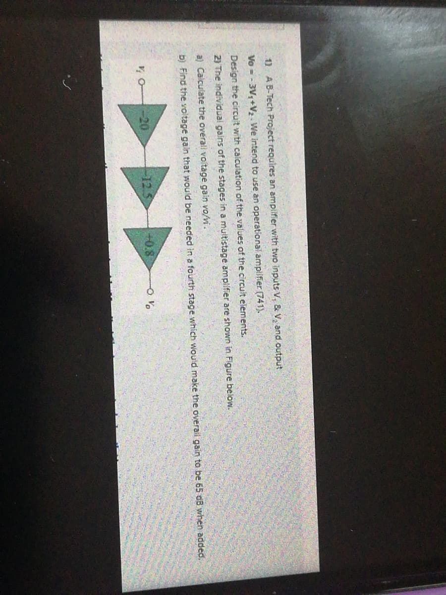 1) AB-Tech Project requires an amplifier with two inputs V, & V, and output
Vo = - 3V,+V2 We intend to use an operational amplifier (741).
Design the circuit with calculation of the välues of the circuit elements.
2) The individual gains of the stages in a multistage amplifier are shown in Figure below.
a) Calculate the overall voitage gain vo/vi.
b) Find the voltage gain that would be needed in a fourth stage which would make the overail gain to be 65 dB when added.
-20
12.5
+0.8
