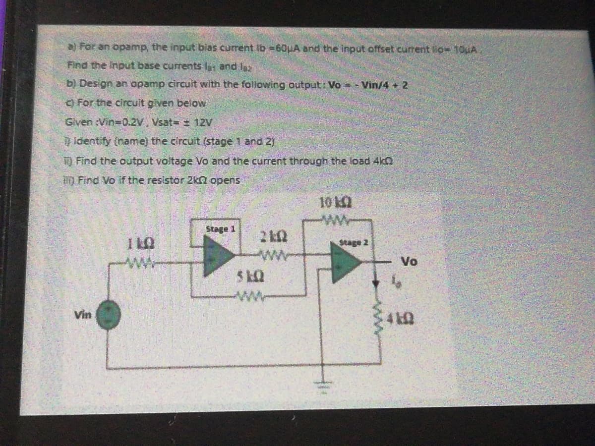 a) For an opamp, the input bias current Ib =60uA and the input offset current lio= 10uA
Find the input base currents l and I
b) Design an opamp circuit with the following output: Vo = - Vin/4 + 2
For the circuit given below
Given :Vin-0.2V, Vsat= 12V
Identify (name) the circuit (stage 1 and 2)
O Find the output voltage Vo and the current through the load 4kn
0 Find Vo if the resistor 2kn opens
10
Stage
Stage 2
Vo
Vin
