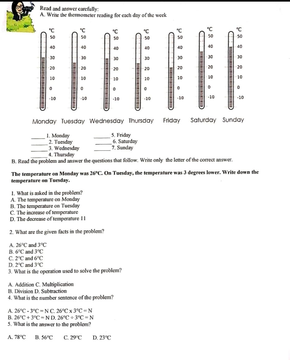 Read and answer carefully:
A. Write the thermometer reading for each day of the week
°C
°C
°C
°C
°C
°C
°C
50
50
50
50
50
50
50
40
40
40
40
40
40
40
30
30
30
30
30
-30
30
20
20
20
20
20
20
20
10
10
10
10
10
10
10
-10
-10
-10
-10
-10
-10
-10
Monday Tuesday Wednesday Thursday
Friday
Saturday Sunday
1. Monday
2. Tuesday
3. Wednesday
4. Thursday
5. Friday
6. Saturday
7. Sunday
B. Read the problem and answer the questions that follow. Write only the letter of the correct answer.
The temperature on Monday was 26°C. On Tuesday, the temperature was 3 degrees lower. Write down the
temperature on Tuesday.
1. What is asked in the problem?
A. The temperature on Monday
B. The temperature on Tuesday
C. The increase of temperature
D. The decrease of temperature 11
2. What are the given facts in the problem?
A. 26°C and 3°C
B. 6°C and 3°C
C. 2°C and 6°C
D. 2°C and 3°C
3. What is the operation used to solve the problem?
A. Addition C. Multiplication
B. Division D. Subtraction
4. What is the number sentence of the problem?
A. 26°C - 3°C =N C. 26°C x 3°C =N
B. 26°C + 3°C =ND. 26°C ÷ 3°C = N
5. What is the answer to the problem?
A. 78°C
В. 56°C
C. 29°C
D. 23°C
