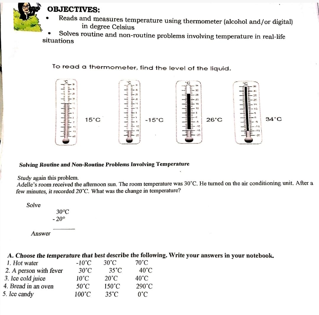 OBJECTIVES:
Reads and measures temperature using thermometer (alcohol and/or digital)
in degree Celsius
Solves routine and non-routine problems involving temperature in real-life
situations
To read a thermometer, find the level of the liquid.
°C
15°C
-15°C
26'C
34'C
Solving Routine and Non-Routine Problems Involving Temperature
Study again this problem.
Adelle's room received the afternoon sun. The room temperature was 30°C. He turned on the air conditioning unit. After a
few minutes, it recorded 20°C. What was the change in temperature?
Solve
30°C
- 20°
Answer
A. Choose the temperature that best describe the following. Write your answers in your notebook.
1. Hot water
2. A person with fever
3. Ice cold juice
4. Bread in an oven
5. Ice candy
-10°C
30°C
70°C
30°C
35°C
40°C
10°C
20°C
40°C
150°C
35°C
50°C
290°C
100°C
0°C
