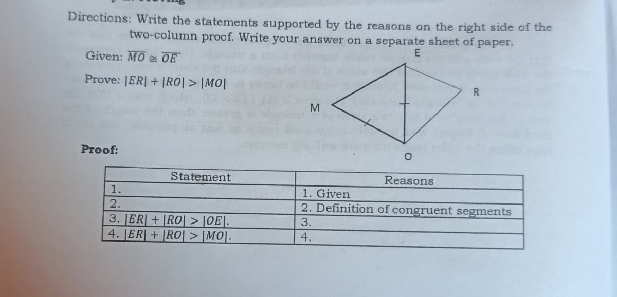 Directions: Write the statements supported by the reasons on the right side of the
two-column proof. Write your answer on a separate sheet of paper.
E
Given: MOOE
Prove: |ER| + |RO| > |MO|
R
M
Proof:
Statement
Reasons
1.
1. Given
2.
2. Definition of congruent segments
3. ER+RO| > |OE|.
3.
4. ER+RO > |MO|.
4.