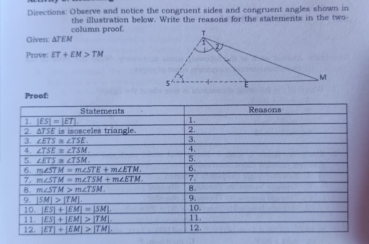 Directions: Observe and notice the congruent sides and congruent angles shown in
the illustration below. Write the reasons for the statements in the two-
column proof.
T
Given: ATEM
Prove: ET + EM > TM
M
Proof:
Statements
Reasons
1. ESET.
2. ATSE is isosceles triangle.
3. LETS LTSE.
4. LTSELTSM.
5. LETS LTSM.
6. mLSTM = mLSTE + mLETM.
7. m/STM=mZTSM +mZETM.
8. m/STM > m/TSM.
9. SMITM),
10. ES+EM
1
ISM.
11. ES+EM>TM.
12. ET+EM>TM.
1.
2.
3.
4.
5.
6.
7.
8.
9.
10.
11.
12.