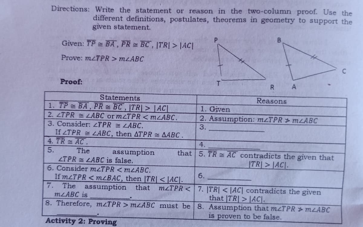 Directions: Write the statement or reason in the two-column proof. Use the
different definitions, postulates, theorems in geometry to support the
given statement.
P
B
Given: TP BA, PR = BC, |TR| > |AC|
Prove: m2TPR > mABC
C
Proof:
R
Statements
Reasons
1. TP = BA, PR = BC , |TR|> [AC|
1. Given
2. LTPR = LABC or m/TPR <m/ABC.
3. Consider: ZTPR
2. Assumption: mzTPR mLABC
3.
LABC.
If ZTPR = LABC, then ATPR = AABC.
4. TR= AC.
4.
5.
The
assumption
that
5. TR= AC contradicts the given that
TRAC
LTPR = LABC is false.
6. Consider m/TPR <m<ABC.
6.
If m/TPR <m<BAC, then |TR| <AC.
7. The assumption that m/TPR<
7. |TR| < |AC| contradicts the given
that TR>AC
m/ABC is
8. Therefore, mzTPR > mzABC must be
8. Assumption that m/TPR > m2ABC
is proven to be false.
Activity 2: Proving
A