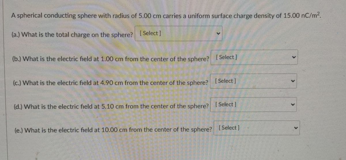 A spherical conducting sphere with radius of 5.00 cm carries a uniform surface charge density of 15.00 nC/m2.
(a.) What is the total charge on the sphere? elect
(b.) What is the electric field at 1.00 cm from the center of the sphere? I Select)
(c.) What is the electric field at 4.90 cm from the center of the sphere?Select
(d.) What is the electric field at 5.10 cm from the center of the sphere?Select I
(e.) What is the electric field at 10.00 cm from the center of the sphere? ISelect]
