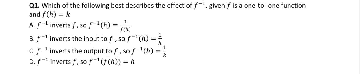 Q1. Which of the following best describes the effect of f-1, given f is a one-to-one function
and f(h) = k
-1
A. f-¹ inverts f, so f-¹(h)
1
f(h)
B. f-¹ inverts the input to ƒ, so f-¹(h) = 2/1/2
=
C. f-¹ inverts the output to ƒ, so f-¹(h) =
D. f-1 inverts f, so f-¹ (f(h)) = h