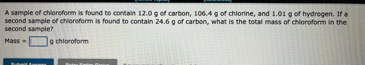 A sample of chloroform is found to contain 12.0 g of carbon, 106.4 g of chlorine, and 1.01 g of hydrogen. If a
second sample of chloroform is found to contain 24.6 g of carbon, what is the total mass of chloroform in the
second sample?
Mass=
Submit Apewor
g chloroform
Peter Entice GreUR