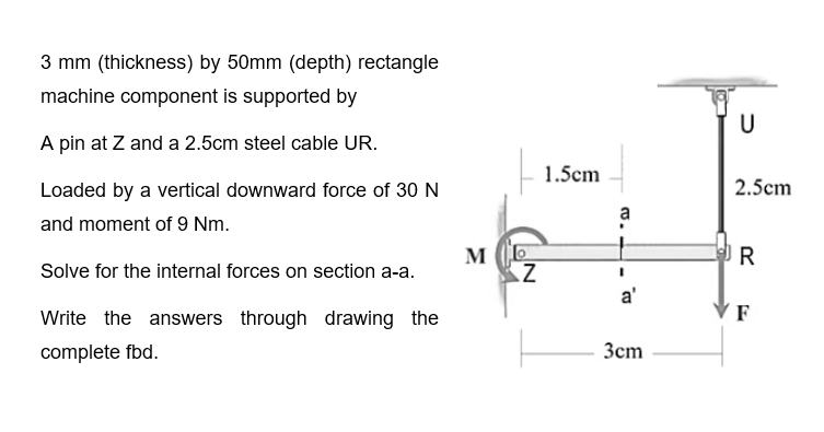 3 mm (thickness) by 50mm (depth) rectangle
machine component is supported by
A pin at Z and a 2.5cm steel cable UR.
Loaded by a vertical downward force of 30 N
and moment of 9 Nm.
Solve for the internal forces on section a-a.
Write the answers through drawing the
complete fbd.
ME
Z
1.5cm
a
a'
3cm
U
2.5cm
R
F