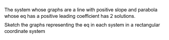 The system whose graphs are a line with positive slope and parabola
whose eq has a positive leading coefficient has 2 solutions.
Sketch the graphs representing the eq in each system in a rectangular
coordinate system